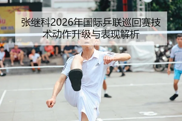 张继科2026年国际乒联巡回赛技术动作升级与表现解析