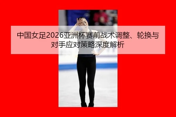 中国女足2026亚洲杯赛前战术调整、轮换与对手应对策略深度解析